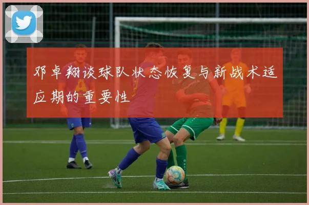 邓卓翔谈球队状态恢复与新战术适应期的重要性