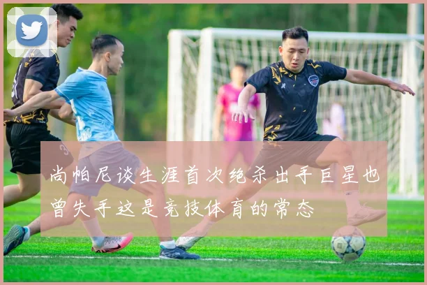 尚帕尼谈生涯首次绝杀出手巨星也曾失手这是竞技体育的常态