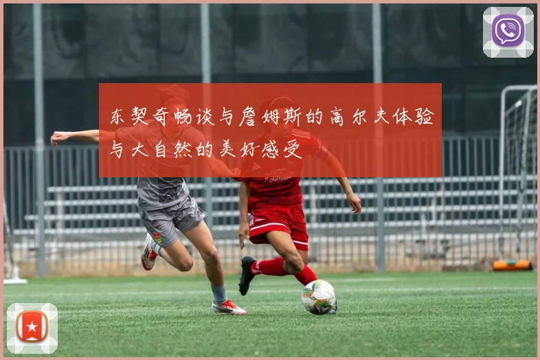 东契奇畅谈与詹姆斯的高尔夫体验与大自然的美好感受