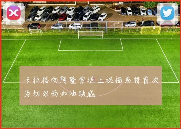 卡拉格向阿隆索送上祝福或将首次为切尔西加油助威