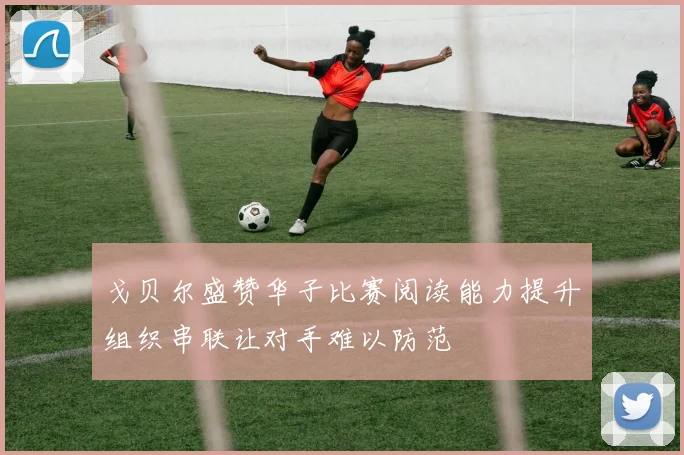 戈贝尔盛赞华子比赛阅读能力提升组织串联让对手难以防范
