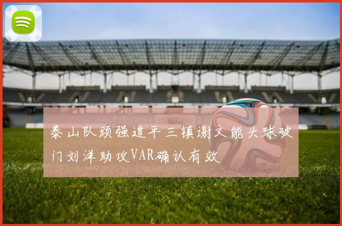 泰山队顽强追平三镇谢文能头球破门刘洋助攻VAR确认有效