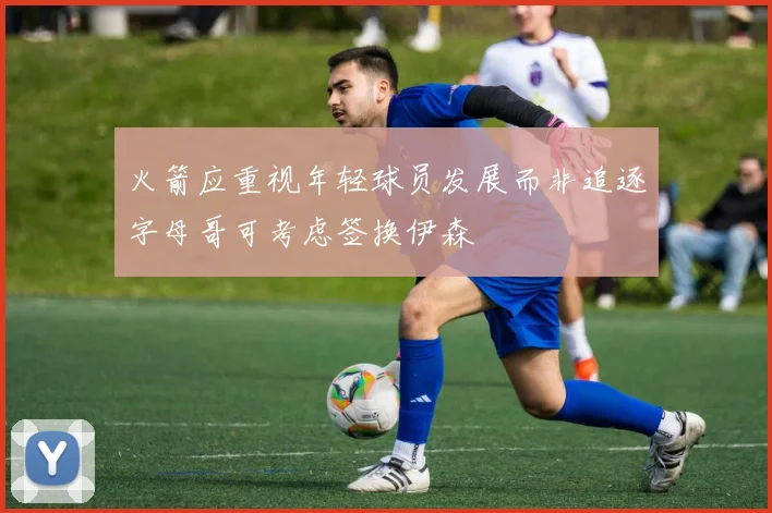 火箭应重视年轻球员发展而非追逐字母哥可考虑签换伊森