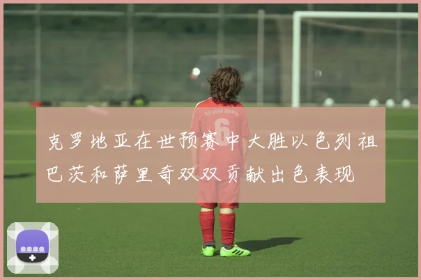 克罗地亚在世预赛中大胜以色列祖巴茨和萨里奇双双贡献出色表现