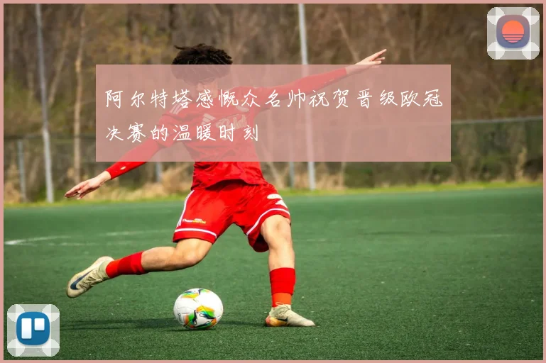 阿尔特塔感慨众名帅祝贺晋级欧冠决赛的温暖时刻