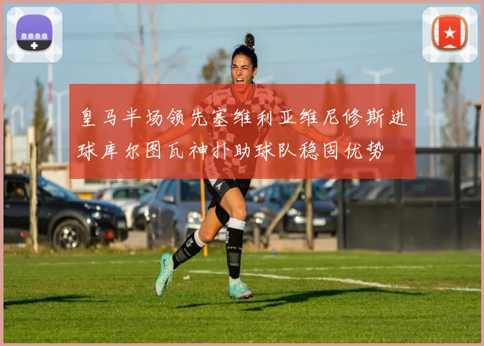 皇马半场领先塞维利亚维尼修斯进球库尔图瓦神扑助球队稳固优势