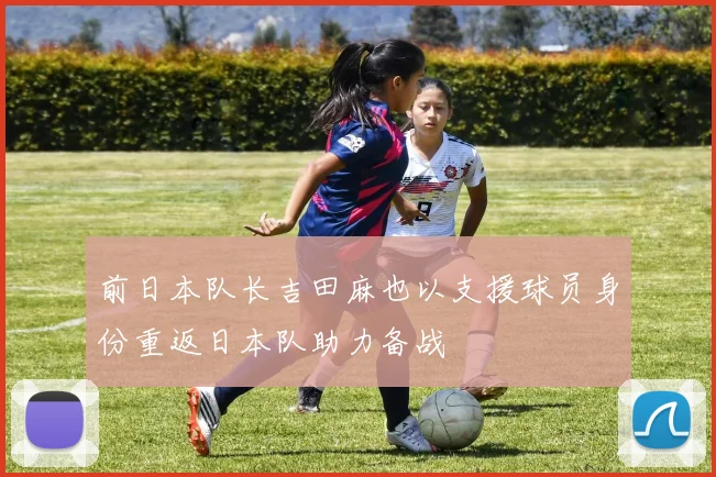 前日本队长吉田麻也以支援球员身份重返日本队助力备战