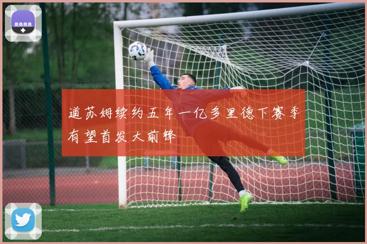 道苏姆续约五年一亿多里德下赛季有望首发大前锋